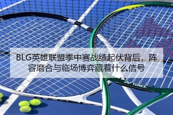 BLG英雄联盟季中赛战绩起伏背后，阵容磨合与临场博弈藏着什么信号